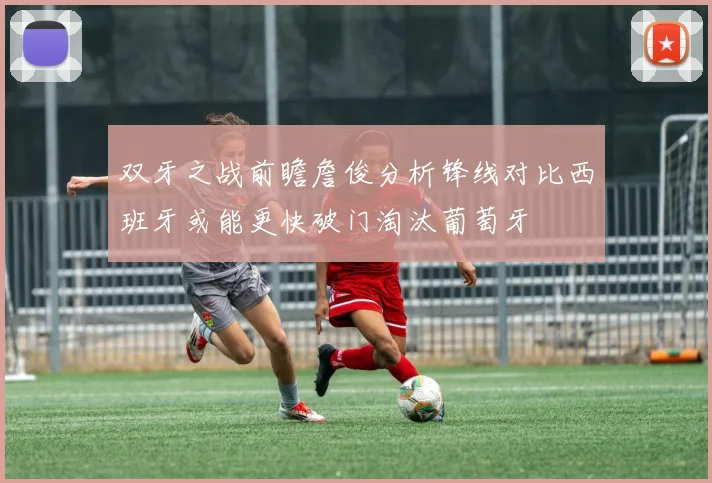 双牙之战前瞻詹俊分析锋线对比西班牙或能更快破门淘汰葡萄牙