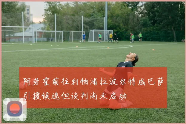 阿劳霍前往利物浦拉波尔特成巴萨引援候选但谈判尚未启动