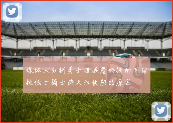 媒体人分析勇士追逐詹姆斯的可能性低于骑士热火和快船的原因